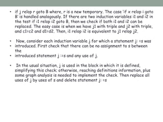 • if j relop r goto B where, r is a new temporary. The case ‘if x relop i goto
B’ is handled analogously. If there are two induction variables i1 and i2 in
the test if i1 relop i2 goto B, then we check if both i1 and i2 can be
replaced. The easy case is when we have j1 with triple and j2 with triple,
and c1=c2 and d1=d2. Then, i1 relop i2 is equivalent to j1 relop j2.
• Now, consider each induction variable j for which a statement j: =s was
• introduced. First check that there can be no assignment to s between
the
• introduced statement j :=s and any use of j.
• In the usual situation, j is used in the block in which it is defined,
simplifying this check; otherwise, reaching definitions information, plus
some graph analysis is needed to implement the check. Then replace all
uses of j by uses of s and delete statement j: =s
 