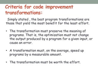 Criteria for code improvement
transformations:
Simply stated , the best program transformations are
those that yield the most benefit for the least effort.
• The transformation must preserve the meaning of
programs. That is, the optimization must not change
the output produced by a program for a given input, or
cause an error.
• A transformation must, on the average, speed up
programs by a measurable amount.
• The transformation must be worth the effort.
 
