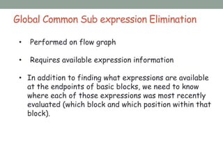 Global Common Sub expression Elimination
• Performed on flow graph
• Requires available expression information
• In addition to finding what expressions are available
at the endpoints of basic blocks, we need to know
where each of those expressions was most recently
evaluated (which block and which position within that
block).
 