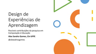 Design de
Experiências de
Aprendizagem
Possíveis contribuições da pesquisa em
Computação à Educação
Alex Sandro Gomes, CIn UFPE
@alexodrosgomes
 