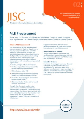 02




                                                                                                                                                No. 02
                                                                                                           “JISC-funded initiatives promote
                                                                                                                 best practice and the use of
                                                                                                                          agreed standards”


                            The Joint Information Systems Committee




                            VLE Procurement
JISC MLE Information Pack




                            There is no VLE that suits all colleges and universities. This paper hopes to suggest
                            how organisations can choose the right system to suit their course and learner profile.


                            What is VLE Procurement?                              Suggestions for a more detailed view of
                                                                                  pedagogic issues can be found under Further
                            Procurement is the process of choosing and            Information at the end of the document.
                            purchasing a VLE. A single set of guidelines for
                            making a procurement decision cannot be               What systems do we evaluate?
                            applied to all organisations. Colleges and
                                                                                  This document does not discuss particular
                            universities must examine their requirements in
                                                                                  vendor’s products but we suggest that you look
                            the light of their own student profile, teaching
                                                                                  for a browser-based system, ie a VLE that works
                            style and technical infrastructure. Larger
                                                                                  over the Internet or an Intranet.
                            organisations may require wholly different
                            functionality or style to smaller, more specialised
                                                                                  Remember the basics
                            organisations.
                                                                                  In amongst the pedagogic issues your choice of
                            In essence, colleges and universities must:
                                                                                  VLE should in part be based on the usual
                            • Involve a range of staff from all areas of the      considerations for purchasing application
                               college in the procurement process                 software. As well as money issues, investigate the
                            • Define the users of the VLE                         technical infrastructure required to support the
                                                                                  VLE. Consider the vendor’s support options and
                            • Define the courses and the style of learning        track record.
                              support to be implemented using the VLE
                            • Ensure that the technological infrastructure
                              exists to support the VLE
                            • Determine whether the VLE is to be hosted
                              internally or externally
                            A simple checklist can be used to make
                            comparisons of similar functions between
                            different products. However, it is advised that the
                            contents of any checklist are drawn up in the light
                            of the bulleted points above. Your checklist must
                            identify issues that are important to your
                            organisation’s strategic objectives and technical
                            infrastructure.



                                                                                                                enabling
                                                                                                                 change
                            http://www.jisc.ac.uk/mle/
 