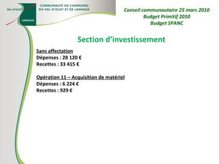 Section d’investissement Sans affectation Dépenses : 28 120 € Recettes : 33 415 € Opération 11 – Acquisition de matériel Dépenses : 6 224 € Recettes : 929 € Conseil communautaire 25 mars 2010 Budget Primitif 2010 Budget SPANC 
