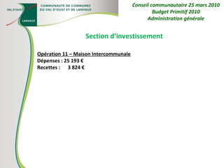Section d’investissement Opération 11 – Maison Intercommunale Dépenses : 25 193 € Recettes :  3 824 € Conseil communautaire 25 mars 2010 Budget Primitif 2010 Administration générale 