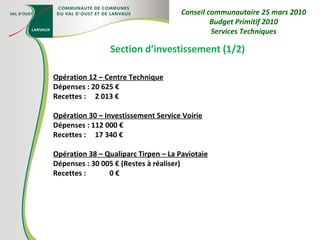 Section d’investissement (1/2) Opération 12 – Centre Technique Dépenses : 20 625 € Recettes :  2 013 € Opération 30 – Investissement Service Voirie Dépenses : 112 000 € Recettes :  17 340 € Opération 38 – Qualiparc Tirpen – La Paviotaie Dépenses : 30 005 € (Restes à réaliser) Recettes :  0 € Conseil communautaire 25 mars 2010 Budget Primitif 2010 Services Techniques 