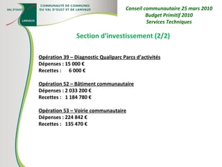 Section d’investissement (2/2) Opération 39 – Diagnostic Qualiparc Parcs d’activités Dépenses : 15 000 € Recettes :  6 000 € Opération 52 – Bâtiment communautaire Dépenses : 2 033 200 € Recettes :  1 184 780 € Opération 53 – Voirie communautaire Dépenses : 224 842 € Recettes :  135 470 € Conseil communautaire 25 mars 2010 Budget Primitif 2010 Services Techniques 