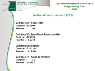 Section d’investissement (2/3) Opération 29 – Habitat PLH Dépenses : 93 000 € Recettes :  0 € Opération 37 – Compétence Desserte en Gaz Dépenses : 16 773 € Recettes :  5 274 € Opération 43 – Abattoir Dépenses : 223 118 € Recettes :  41 250 € Opération 47 – Projet de Territoire Dépenses :  0 € Recettes :  20 434 € Conseil communautaire 25 mars 2010 Budget Primitif 2010 PADT 