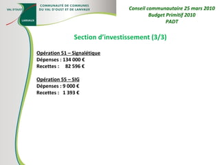 Section d’investissement (3/3) Opération 51 – Signalétique Dépenses : 134 000 € Recettes :  82 596 € Opération 55 – SIG Dépenses : 9 000 € Recettes :  1 393 € Conseil communautaire 25 mars 2010 Budget Primitif 2010 PADT 