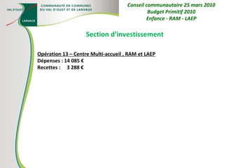 Section d’investissement Opération 13 – Centre Multi-accueil , RAM et LAEP Dépenses : 14 085 € Recettes :  3 288 € Conseil communautaire 25 mars 2010 Budget Primitif 2010 Enfance - RAM - LAEP 