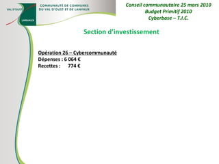 Section d’investissement Opération 26 – Cybercommunauté Dépenses : 6 064 € Recettes :  774 € Conseil communautaire 25 mars 2010 Budget Primitif 2010 Cyberbase – T.I.C. 