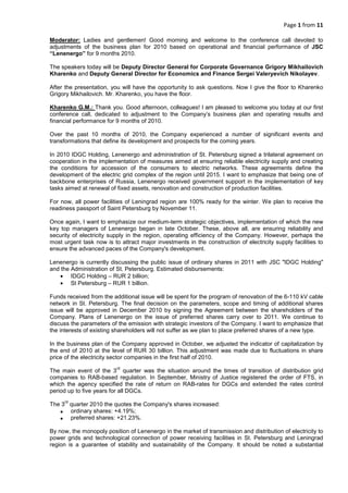 Page 1 from 11
Moderator: Ladies and gentlemen! Good morning and welcome to the conference call devoted to
adjustments of the business plan for 2010 based on operational and financial performance of JSC
“Lenenergo” for 9 months 2010.
The speakers today will be Deputy Director General for Corporate Governance Grigory Mikhailovich
Kharenko and Deputy General Director for Economics and Finance Sergei Valeryevich Nikolayev.
After the presentation, you will have the opportunity to ask questions. Now I give the floor to Kharenko
Grigory Mikhailovich. Mr. Kharenko, you have the floor.
Kharenko G.M.: Thank you. Good afternoon, colleagues! I am pleased to welcome you today at our first
conference call, dedicated to adjustment to the Company’s business plan and operating results and
financial performance for 9 months of 2010.
Over the past 10 months of 2010, the Company experienced a number of significant events and
transformations that define its development and prospects for the coming years.
In 2010 IDGC Holding, Lenenergo and administration of St. Petersburg signed a trilateral agreement on
cooperation in the implementation of measures aimed at ensuring reliable electricity supply and creating
the conditions for accession of the consumers to electric networks. These agreements define the
development of the electric grid complex of the region until 2015. I want to emphasize that being one of
backbone enterprises of Russia, Lenenergo received government support in the implementation of key
tasks aimed at renewal of fixed assets, renovation and construction of production facilities.
For now, all power facilities of Leningrad region are 100% ready for the winter. We plan to receive the
readiness passport of Saint Petersburg by November 11.
Once again, I want to emphasize our medium-term strategic objectives, implementation of which the new
key top managers of Lenenergo began in late October. These, above all, are ensuring reliability and
security of electricity supply in the region, operating efficiency of the Company. However, perhaps the
most urgent task now is to attract major investments in the construction of electricity supply facilities to
ensure the advanced paces of the Company's development.
Lenenergo is currently discussing the public issue of ordinary shares in 2011 with JSC "IDGC Holding"
and the Administration of St. Petersburg. Estimated disbursements:
• IDGC Holding – RUR 2 billion;
• St Petersburg – RUR 1 billion.
Funds received from the additional issue will be spent for the program of renovation of the 6-110 kV cable
network in St. Petersburg. The final decision on the parameters, scope and timing of additional shares
issue will be approved in December 2010 by signing the Agreement between the shareholders of the
Company. Plans of Lenenergo on the issue of preferred shares carry over to 2011. We continue to
discuss the parameters of the emission with strategic investors of the Company. I want to emphasize that
the interests of existing shareholders will not suffer as we plan to place preferred shares of a new type.
In the business plan of the Company approved in October, we adjusted the indicator of capitalization by
the end of 2010 at the level of RUR 30 billion. This adjustment was made due to fluctuations in share
price of the electricity sector companies in the first half of 2010.
The main event of the 3
rd
quarter was the situation around the times of transition of distribution grid
companies to RAB-based regulation. In September, Ministry of Justice registered the order of FTS, in
which the agency specified the rate of return on RAB-rates for DGCs and extended the rates control
period up to five years for all DGCs.
The 3
rd
quarter 2010 the quotes the Company's shares increased:
• ordinary shares: +4.19%;
• preferred shares: +21.23%.
By now, the monopoly position of Lenenergo in the market of transmission and distribution of electricity to
power grids and technological connection of power receiving facilities in St. Petersburg and Leningrad
region is a guarantee of stability and sustainability of the Company. It should be noted a substantial
 