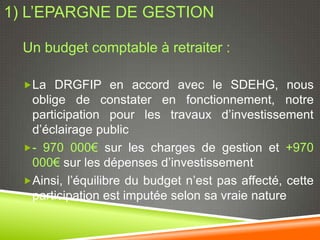 1) L’EPARGNE DE GESTION

  Un budget comptable à retraiter :

  La DRGFIP en accord avec le SDEHG, nous
   oblige de constater en fonctionnement, notre
   participation pour les travaux d’investissement
   d’éclairage public
  - 970 000€ sur les charges de gestion et +970
   000€ sur les dépenses d’investissement
  Ainsi, l’équilibre du budget n’est pas affecté, cette
   participation est imputée selon sa vraie nature
 