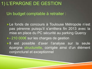 1) L’EPARGNE DE GESTION

  Un budget comptable à retraiter :

  Le fonds de concours à Toulouse Métropole n’est
   pas pérenne puisqu’il s’arrêtera fin 2013 avec la
   mise en place du PC sécurité au parking Quercy
  - 210 000€ sur les charges de gestion
  Il est possible d’axer l’analyse sur la seule
   épargne structurelle, corrigée ainsi d’un élément
   conjoncturel et exceptionnel
 