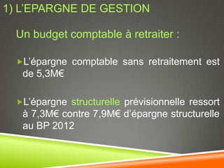 1) L’EPARGNE DE GESTION

  Un budget comptable à retraiter :

  L’épargne comptable sans retraitement est
   de 5,3M€

  L’épargne structurelle prévisionnelle ressort
   à 7,3M€ contre 7,9M€ d’épargne structurelle
   au BP 2012
 