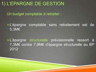 1) L’EPARGNE DE GESTION

  Un budget comptable à retraiter :

  L’épargne comptable sans retraitement est de
   5,3M€

  L’épargne  structurelle prévisionnelle ressort à
   7,3M€ contre 7,9M€ d’épargne structurelle au BP
   2012
 