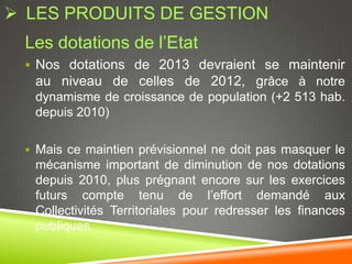  LES PRODUITS DE GESTION
 Les dotations de l’Etat
  Nos dotations de 2013 devraient se maintenir
  au niveau de celles de 2012, grâce à notre
  dynamisme de croissance de population (+2 513 hab.
  depuis 2010)

  Mais ce maintien prévisionnel ne doit pas masquer le
  mécanisme important de diminution de nos dotations
  depuis 2010, plus prégnant encore sur les exercices
  futurs compte tenu de l’effort demandé aux
  Collectivités Territoriales pour redresser les finances
  publiques
 