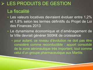  LES PRODUITS DE GESTION
  La fiscalité
   Les valeurs locatives devraient évoluer entre 1,2%
    et 1,8% selon les termes définitifs du Projet de Loi
    des Finances 2013
   Le dynamisme économique et d’aménagement de
    la Ville devrait générer 500K€ de croissance
     pour autant, ce niveau d’évolution ne doit pas être
      considéré comme reconductible : apport consolidé
      de la zone aéronautique très important, tout comme
      celui d’un groupe pharmaceutique aux Marôts
 
