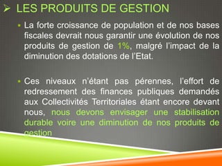  LES PRODUITS DE GESTION
   La forte croissance de population et de nos bases
   fiscales devrait nous garantir une évolution de nos
   produits de gestion de 1%, malgré l’impact de la
   diminution des dotations de l’Etat.

   Ces niveaux n’étant pas pérennes, l’effort de
   redressement des finances publiques demandés
   aux Collectivités Territoriales étant encore devant
   nous, nous devons envisager une stabilisation
   durable voire une diminution de nos produits de
   gestion
 
