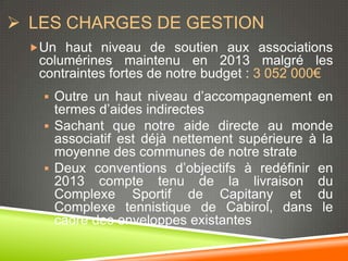  LES CHARGES DE GESTION
  Un haut niveau de soutien aux associations
   columérines maintenu en 2013 malgré les
   contraintes fortes de notre budget : 3 052 000€
     Outre un haut niveau d’accompagnement en
      termes d’aides indirectes
     Sachant que notre aide directe au monde
      associatif est déjà nettement supérieure à la
      moyenne des communes de notre strate
     Deux conventions d’objectifs à redéfinir en
      2013 compte tenu de la livraison du
      Complexe Sportif de Capitany et du
      Complexe tennistique de Cabirol, dans le
      cadre des enveloppes existantes
 