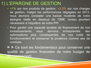 1) L’EPARGNE DE GESTION
   +1% sur nos produits de gestion, +2,3% sur nos charges
    de gestion, malgré les performances dégagées en 2013,
    nous devrons constater une baisse modérée de notre
    épargne réelle en dessous de 10M€, niveau pourtant
    nécessaire à l’équilibre de notre PPI
   Pour garder une capacité durable de financement de nos
    investissements      nous    devrons  entreprendre des
    optimisations plus conséquentes de nos coûts de
    fonctionnement et conserver la prudence comme axe de
    conduite
  = > Ce sont les fondamentaux pour conserver une
  qualité de gestion financière de notre budget de
  fonctionnement
 