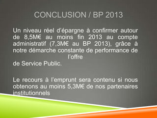 CONCLUSION / BP 2013
Un niveau réel d’épargne à confirmer autour
de 8,5M€ au moins fin 2013 au compte
administratif (7,3M€ au BP 2013), grâce à
notre démarche constante de performance de
                    l’offre
de Service Public.

Le recours à l’emprunt sera contenu si nous
obtenons au moins 5,3M€ de nos partenaires
institutionnels
 