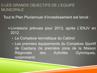 I) LES GRANDS OBJECTIFS DE L’EQUIPE
MUNICIPALE
 Tout le Plan Pluriannuel d’investissement est lancé :

   Livraisons prévues pour 2013, après L’ENJV en
     2012
       Le Complexe tennistique du Cabirol
       Les premiers équipements du Complexe Sportif
        de Capitany (la première zone de la Maison
        Régionale     des     Activités    Gymniques,
        notamment)
 