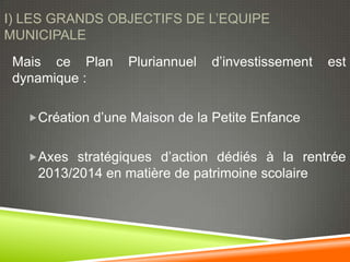 I) LES GRANDS OBJECTIFS DE L’EQUIPE
MUNICIPALE
 Mais ce Plan     Pluriannuel   d’investissement   est
 dynamique :

   Création d’une Maison de la Petite Enfance


   Axes stratégiques d’action dédiés à la rentrée
    2013/2014 en matière de patrimoine scolaire
 