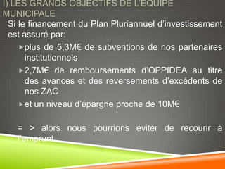 I) LES GRANDS OBJECTIFS DE L’EQUIPE
MUNICIPALE
  Si le financement du Plan Pluriannuel d’investissement
  est assuré par:
     plus de 5,3M€ de subventions de nos partenaires
       institutionnels
     2,7M€ de remboursements d’OPPIDEA au titre
       des avances et des reversements d’excédents de
       nos ZAC
     et un niveau d’épargne proche de 10M€


   = > alors nous pourrions éviter de recourir à
   l’emprunt
 