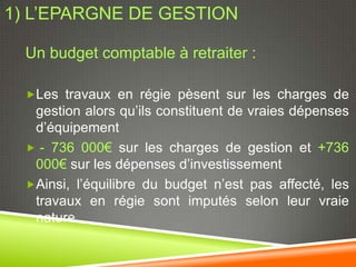 1) L’EPARGNE DE GESTION

  Un budget comptable à retraiter :

  Les travaux en régie pèsent sur les charges de
   gestion alors qu’ils constituent de vraies dépenses
   d’équipement
   - 736 000€ sur les charges de gestion et +736
   000€ sur les dépenses d’investissement
  Ainsi, l’équilibre du budget n’est pas affecté, les
   travaux en régie sont imputés selon leur vraie
   nature
 