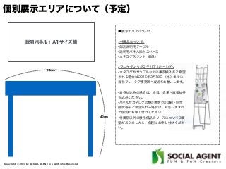 Copyright ⓒ 2013 by SOCIAL AGENT, Inc. All Rights Reserved.
個別展示エリアについて（予定）
90cm
40cm
説明パネル：A1サイズ横
■展示エリアについて
<付属品について>
-個別説明用テーブル
-説明用パネル添付スペース
-カタログスタンド（6段）
<マーケティングマテリアルについて>
-カタログやサンプルなどの事前搬入をご希望
される場合は2015年3月18日（水）までに
当社マレーシア事務所へ配送をお願いします。
-お持ち込みの場合は、当日、会場へ直接お持
ち込みください。
-パネルやカタログの類の現地での印刷・制作・
翻訳等をご希望される場合は、対応しますの
で個別にお申し付けください
-付属品以外の展示備品のリースについてご要
望がありましたら、個別にお申し付けくださ
い。
 