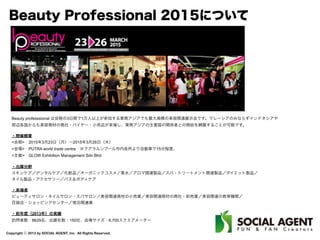 Copyright ⓒ 2013 by SOCIAL AGENT, Inc. All Rights Reserved.
Beauty Professional 2015について
Beauty professsional は会期の3日間で1万人以上が参加する東南アジアでも最大規模の美容関連展示会です。マレーシアのみならずインドネシアや
周辺各国からも美容商材の商社・バイヤー・小売店が来場し、東南アジアの主要国の関係者との商談を網羅することが可能です。
・開催概要
<会期> 2015年3月23日（月）∼2015年3月26日（木）
<会場> PUTRA world trade centre ※クアラルンプール市内各所より自動車で15分程度、
<主催> GLOW Exhibition Management Sdn Bhd
・出展分野
スキンケア／デンタルケア／化粧品／オーガニックコスメ／香水／アロマ関連製品／スパ・トリートメント関連製品／ダイエット製品／
ネイル製品・アクセサリー／バス＆ボディケア
・来場者
ビューティサロン・ネイルサロン・スパサロン／美容関連商材の小売業／美容関連商材の商社・卸売業／美容関連の教育機関／
百貨店・ショッピングセンター／宿泊関連業
・前年度（2013年）の実績
訪問者数：8629名、出展社数：150社、会場サイズ：6,700スクエアメーター
 