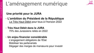 ConseilgénéralduJura
2
Une priorité pour le JURA
• L’ambition du Président de la République
Le Très Haut Débit pour tous à l’horizon 2022
• Très Haut Débit dans le JURA
75% des Jurassiens reliés en 2022
• Un enjeu financier considérable
L’engagement obligatoire de l’Etat
Mobiliser les partenariats
Dégager des marges de manœuvre pour investir
L’aménagement numérique
 