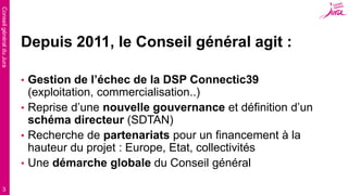 ConseilgénéralduJura
3
Depuis 2011, le Conseil général agit :
• Gestion de l’échec de la DSP Connectic39
(exploitation, commercialisation..)
• Reprise d’une nouvelle gouvernance et définition d’un
schéma directeur (SDTAN)
• Recherche de partenariats pour un financement à la
hauteur du projet : Europe, Etat, collectivités
• Une démarche globale du Conseil général
 