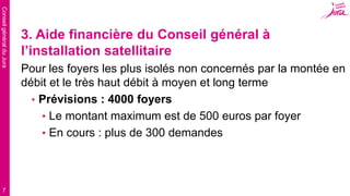 ConseilgénéralduJura
7
3. Aide financière du Conseil général à
l’installation satellitaire
Pour les foyers les plus isolés non concernés par la montée en
débit et le très haut débit à moyen et long terme
• Prévisions : 4000 foyers
• Le montant maximum est de 500 euros par foyer
• En cours : plus de 300 demandes
 