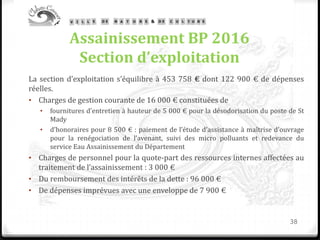 Assainissement BP 2016
Section d’exploitation
La section d’exploitation s’équilibre à 453 758 € dont 122 900 € de dépenses
réelles.
• Charges de gestion courante de 16 000 € constituées de
• fournitures d’entretien à hauteur de 5 000 € pour la désodorisation du poste de St
Mady
• d’honoraires pour 8 500 € : paiement de l’étude d’assistance à maîtrise d’ouvrage
pour la renégociation de l’avenant, suivi des micro polluants et redevance du
service Eau Assainissement du Département
• Charges de personnel pour la quote-part des ressources internes affectées au
traitement de l’assainissement : 3 000 €
• Du remboursement des intérêts de la dette : 96 000 €
• De dépenses imprévues avec une enveloppe de 7 900 €
38
 