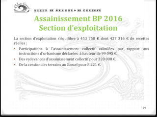Assainissement BP 2016
Section d’exploitation
La section d’exploitation s’équilibre à 453 758 € dont 427 316 € de recettes
réelles :
• Participations à l’assainissement collectif calculées par rapport aux
instructions d’urbanisme déclarées à hauteur de 99 095 €.
• Des redevances d’assainissement collectif pour 320 000 €.
• De la cession des terrains au Rostel pour 8 221 €.
39
 