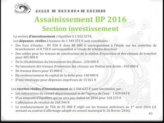 Assainissement BP 2016
Section investissement
La section d’investissement s’équilibre à 1 912 527€.
Les dépenses réelles à hauteur de 1 349 371 € sont constituées :
• Des frais d’études : 89 550 € dont 80 800 € correspondant à l’étude sur les contrôles de
branchement et 8 750 € correspondant à l’étude de schéma directeur
• Des soldes pour les travaux de construction de la station d’épuration et des réseaux de transfert
pour 405 000 €
• De la réhabilitation du lotissement des Dunes : 220 000 €
• Du lancement des travaux d’extension des réseaux sur Doëlan rive droite : 430 000 €
• De travaux divers pour 45 800 €
• Du remboursement du capital de la dette pour 140 000 €
• D’une enveloppe pour dépenses imprévues de 15 021 €
Les recettes réelles d’investissement de 1 546 622 € sont constituées par :
• Les subventions du conseil départemental et de l’agence de l’eau : 1 029 043 €
• D’un emprunt d’équilibre qui ne sera pas réalisé en 2016 pour 168 235 €
• L’affectation de résultat de 268 344 €
• Le remboursement de TVA de 81 000 € réglé sur les travaux antérieurs au 1er avril 2016 (cf.
avenant au contrat d’affermage adopté en conseil municipal le 26 février 2016)
40
 