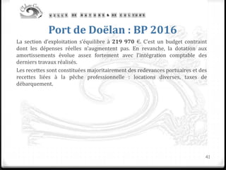 Port de Doëlan : BP 2016
La section d’exploitation s’équilibre à 219 970 €. C’est un budget contraint
dont les dépenses réelles n’augmentent pas. En revanche, la dotation aux
amortissements évolue assez fortement avec l’intégration comptable des
derniers travaux réalisés.
Les recettes sont constituées majoritairement des redevances portuaires et des
recettes liées à la pêche professionnelle : locations diverses, taxes de
débarquement.
41
 
