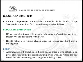 5
BUDGET GENERAL - suite
• Culture : Exposition « Un siècle au Pouldu de la famille Lecaye
Solotareff » et création d’un circuit d’interprétation Tal Coat.
BUDGET ASSAINISSEMENT
• Démarrage des travaux d’extension du réseau d’assainissement sur
Doëlan rive droite au dernier trimestre
• Réhabilitation des réseaux d’eaux usées au lotissement des Dunes à
Bellangenêt
PORTS
• Accompagnement global de la filière pêche grâce à une réfection en
profondeur des outils professionnels du port de Doëlan : rénovation des
boxes, installation d’une grue, changement de la glacière
.
 