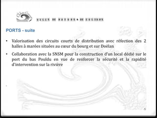 6
PORTS - suite
• Valorisation des circuits courts de distribution avec réfection des 2
halles à marées situées au cœur du bourg et sur Doëlan
• Collaboration avec la SNSM pour la construction d’un local dédié sur le
port du bas Pouldu en vue de renforcer la sécurité et la rapidité
d’intervention sur la rivière
.
 