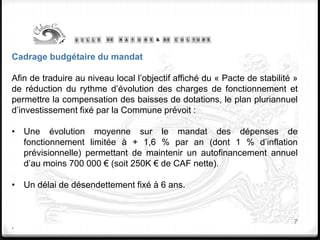 7
Cadrage budgétaire du mandat
Afin de traduire au niveau local l’objectif affiché du « Pacte de stabilité »
de réduction du rythme d’évolution des charges de fonctionnement et
permettre la compensation des baisses de dotations, le plan pluriannuel
d’investissement fixé par la Commune prévoit :
• Une évolution moyenne sur le mandat des dépenses de
fonctionnement limitée à + 1,6 % par an (dont 1 % d’inflation
prévisionnelle) permettant de maintenir un autofinancement annuel
d’au moins 700 000 € (soit 250K € de CAF nette).
• Un délai de désendettement fixé à 6 ans.
.
 