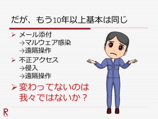 だが、もう10年以上基本は同じ
 メール添付
→マルウェア感染
→遠隔操作
 不正アクセス
→侵入
→遠隔操作
変わってないのは
我々ではないか？
 