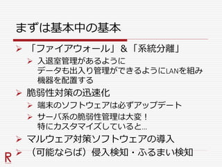 まずは基本中の基本
 「ファイアウォール」＆「系統分離」
 入退室管理があるように
データも出入り管理ができるようにLANを組み
機器を配置する
 脆弱性対策の迅速化
 端末のソフトウェアは必ずアップデート
 サーバ系の脆弱性管理は大変！
特にカスタマイズしていると…
 マルウェア対策ソフトウェアの導入
 （可能ならば）侵入検知・ふるまい検知
 