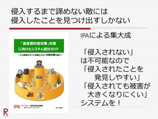 侵入するまで諦めない敵には
侵入したことを見つけ出すしかない
IPAによる集大成
「侵入されない」
は不可能なので
「侵入されたことを
発見しやすい」
「侵入されても被害が
大きくなりにくい」
システムを！
 