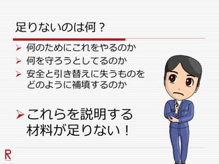 足りないのは何？
 何のためにこれをやるのか
 何を守ろうとしてるのか
 安全と引き替えに失うものを
どのように補填するのか
これらを説明する
材料が足りない！
 