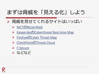 まずは脅威を「見える化」しよう
 脅威を見せてくれるサイトはいっぱい
 NICTのNicterWeb
 KasperskyのCyberthreat Real-time Map
 FireEyeのCyber Threat Map
 CheckPointのThreat Cloud
 F-Secure
 などなど
 