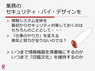 業務の
セキュリティ・バイ・デザインを
 情報システム全体を
最初からセキュリティ対策しておくのは
もちろんのこととして・・・
 「仕事のやり方」を変える
勇気と努力が足りないのでは？
 いつまで情報機器を清書機にするのか
いつまで「印鑑文化」を維持するのか
 