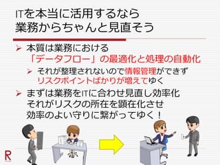 ITを本当に活用するなら
業務からちゃんと見直そう
 本質は業務における
「データフロー」の最適化と処理の自動化
 それが整理されないので情報管理ができず
リスクポイントばかりが増えてゆく
 まずは業務をITに合わせ見直し効率化
それがリスクの所在を顕在化させ
効率のよい守りに繋がってゆく！
 