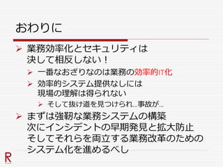 おわりに
 業務効率化とセキュリティは
決して相反しない！
 一番なおざりなのは業務の効率的IT化
 効率的システム提供なしには
現場の理解は得られない
 そして抜け道を見つけられ…事故が…
 まずは強靭な業務システムの構築
次にインシデントの早期発見と拡大防止
そしてそれらを両立する業務改革のための
システム化を進めるべし
 