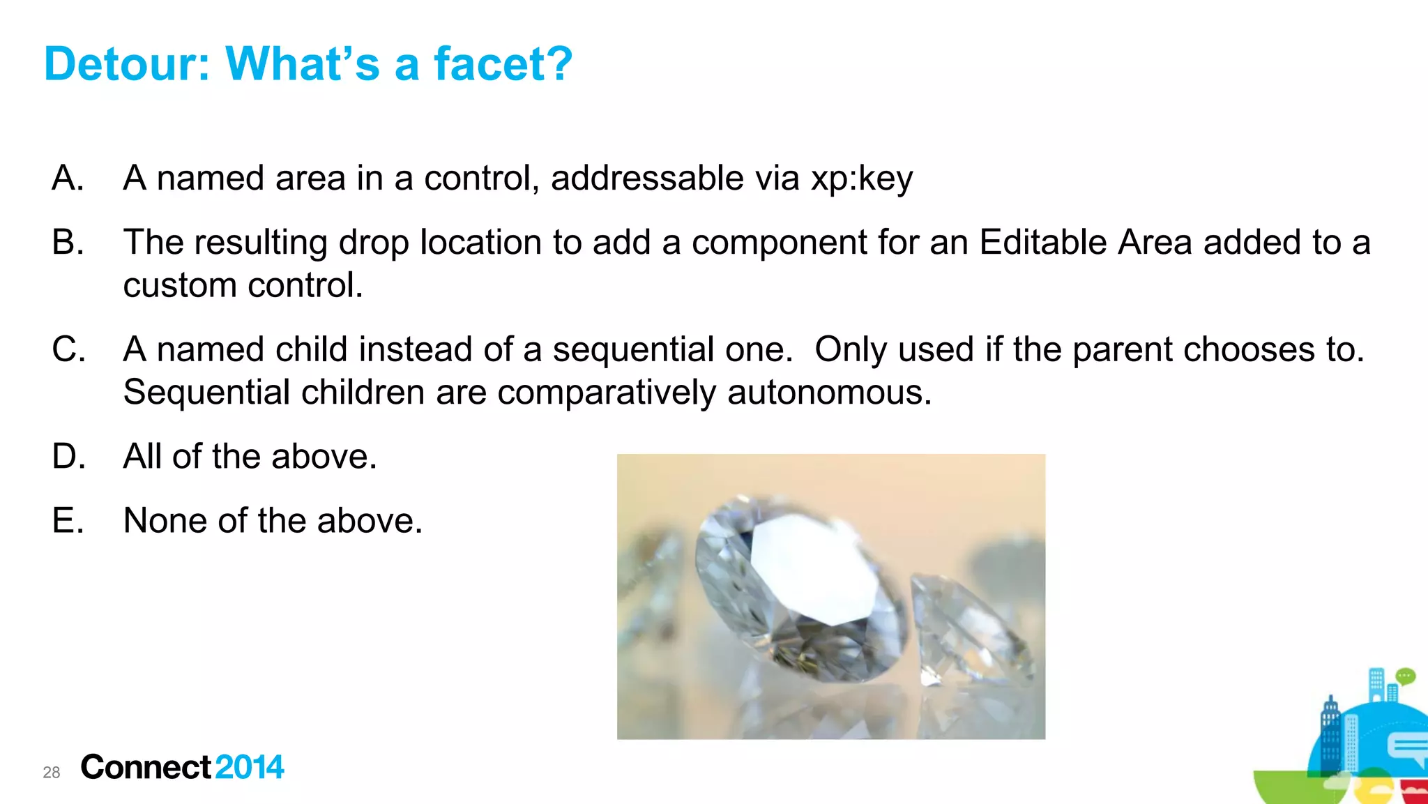 Detour: What’s a facet?
A.

A named area in a control, addressable via xp:key

B.

The resulting drop location to add a component for an Editable Area added to a
custom control.

C.

A named child instead of a sequential one. Only used if the parent chooses to.
Sequential children are comparatively autonomous.

D.

All of the above.

E.

None of the above.

28

 