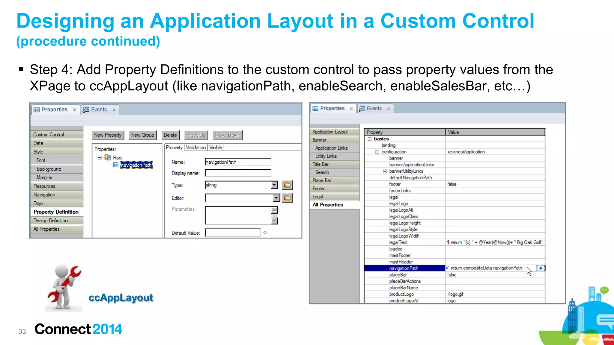 Designing an Application Layout in a Custom Control
(procedure continued)
 Step 4: Add Property Definitions to the custom control to pass property values from the
XPage to ccAppLayout (like navigationPath, enableSearch, enableSalesBar, etc…)

ccAppLayout

33

 